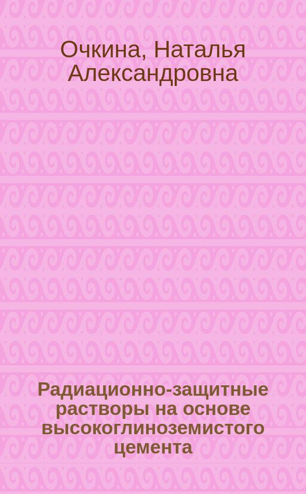 Радиационно-защитные растворы на основе высокоглиноземистого цемента : Автореф. дис. на соиск. учен. степ. к.т.н. : Спец. 05.23.05
