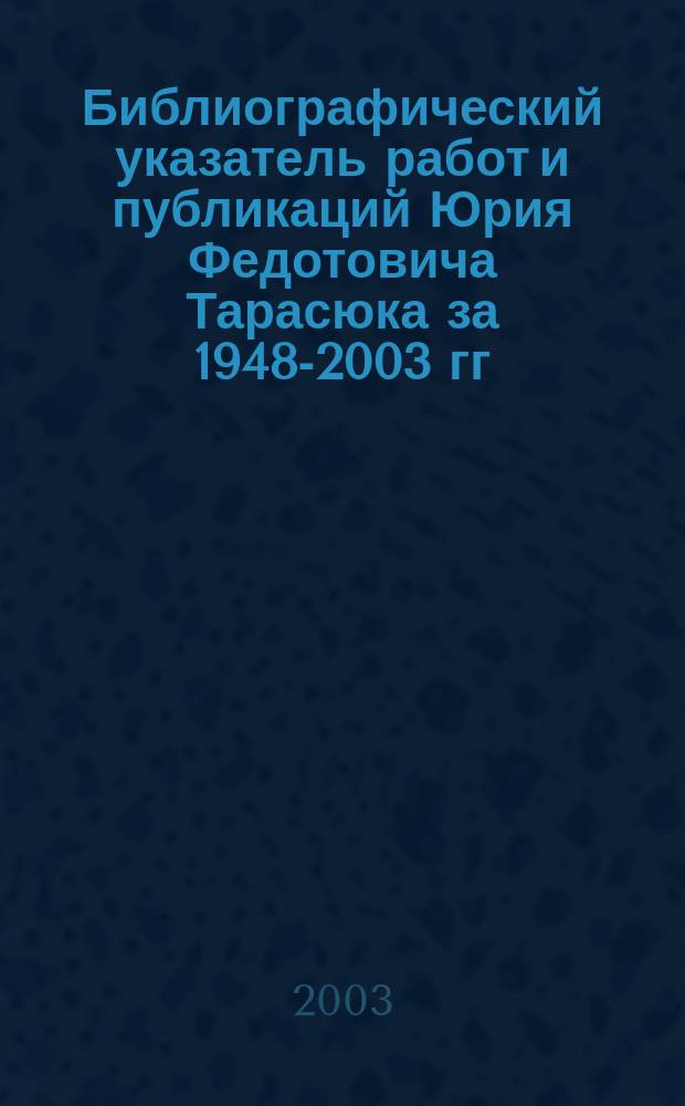 Библиографический указатель работ и публикаций Юрия Федотовича Тарасюка за 1948-2003 гг. = Bibliographic index works and publications by Yuriy Fedotovich Tarasyuk 1948-2003