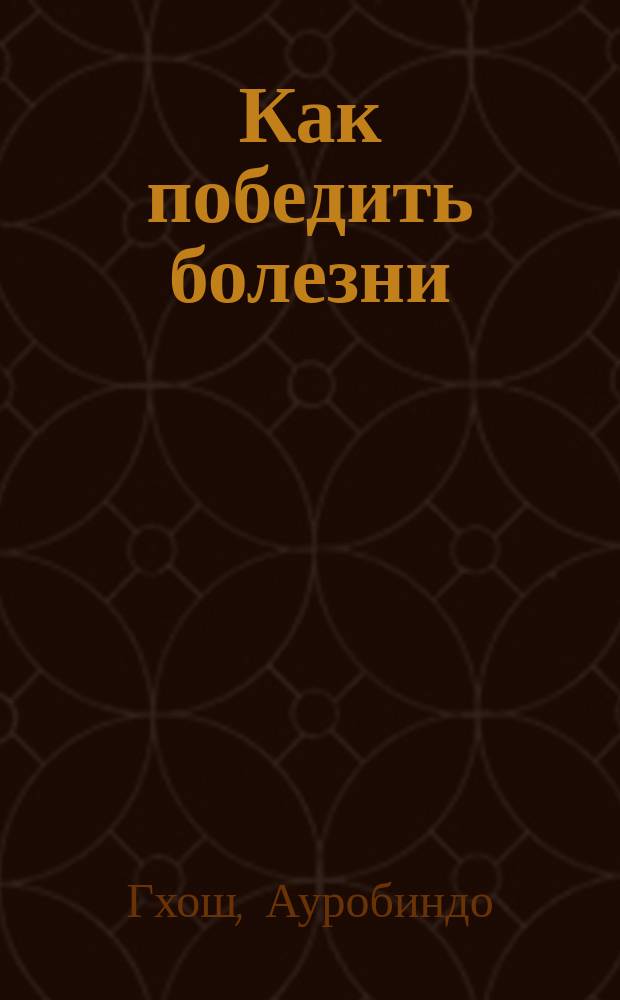 Как победить болезни : Из работ Шри Ауробиндо и Матери