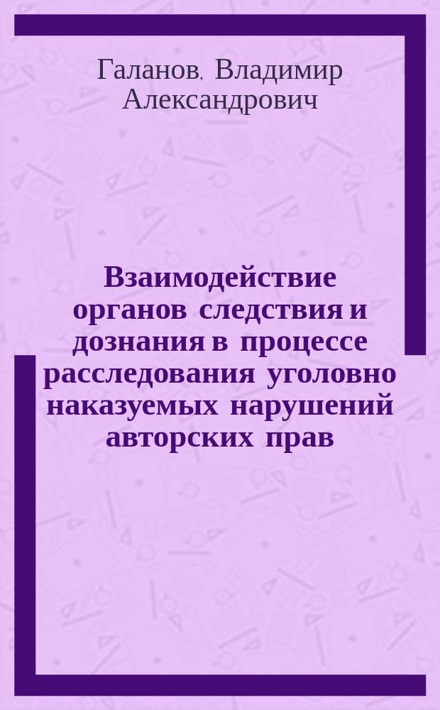 Взаимодействие органов следствия и дознания в процессе расследования уголовно наказуемых нарушений авторских прав : Учеб. пособие
