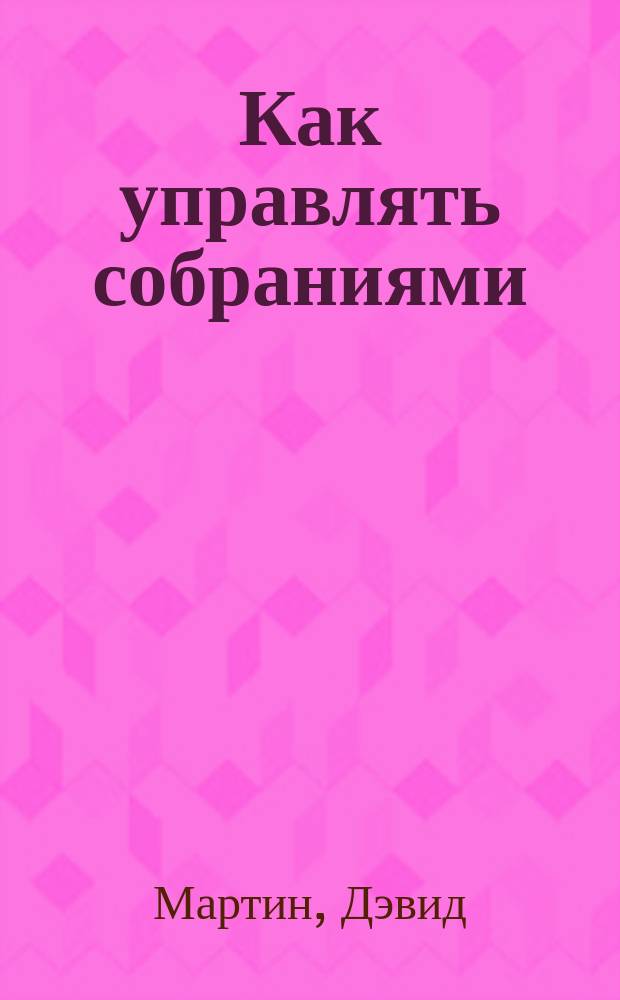 Как управлять собраниями : Как добиться того, что вам нужно, когда вам это действительно нужно