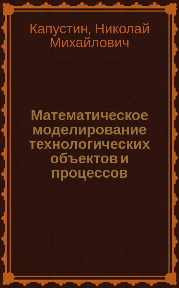 Математическое моделирование технологических объектов и процессов : База необходимых знаний для подгот. бакалавров, дипломир. спец. : Учеб. пособие для студентов по спец. 120100 и 120200