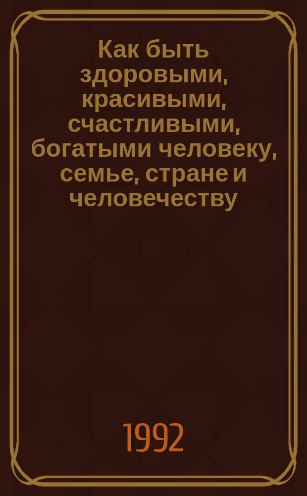 Как быть здоровыми, красивыми, счастливыми, богатыми человеку, семье, стране и человечеству. 1