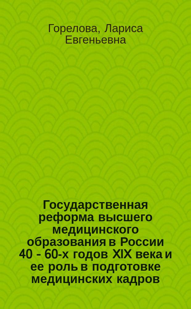 Государственная реформа высшего медицинского образования в России 40 - 60-х годов XIX века и ее роль в подготовке медицинских кадров : Автореф. дис. на соиск. учен. степ. д.м.н. : спец. 07.00.10