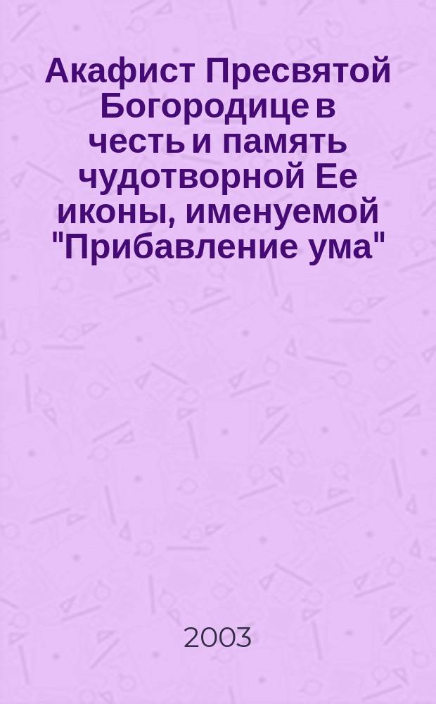 Акафист Пресвятой Богородице в честь и память чудотворной Ее иконы, именуемой "Прибавление ума"