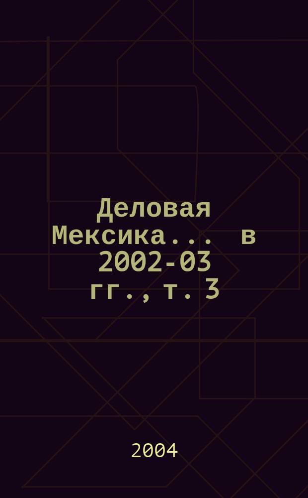 Деловая Мексика. ... в 2002-03 гг., т. 3