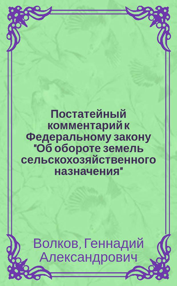 Постатейный комментарий к Федеральному закону "Об обороте земель сельскохозяйственного назначения" : Даны постатейн. пояснения к тексту Закона. Авт. - один из разработчиков, эксперт рабочей группы по созданию проекта Закона. Учитывает новейшие изм., внесен. Федер. законом тДЦ 113-ФЗ от 7 июля 2003 г. Содержит актуал. арбитраж. практику в обл. земел. правоотношений. Предназначен для землевладельцев, землепользователей и арендаторов земел. участков
