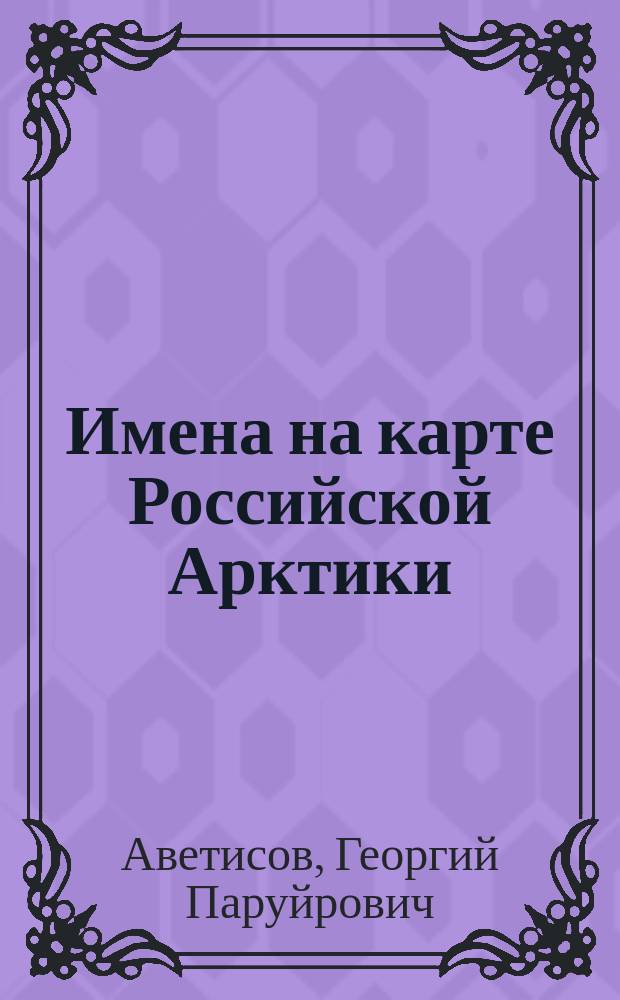 Имена на карте Российской Арктики : Биогр. данные ок. 200 отечеств. и зарубеж. исследователей