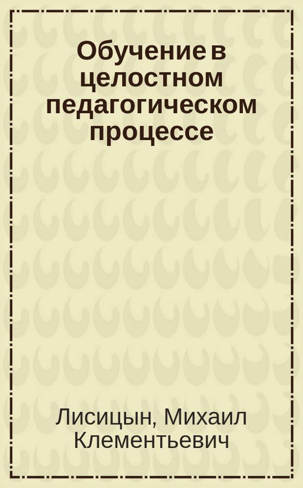 Обучение в целостном педагогическом процессе : Учеб. пособие