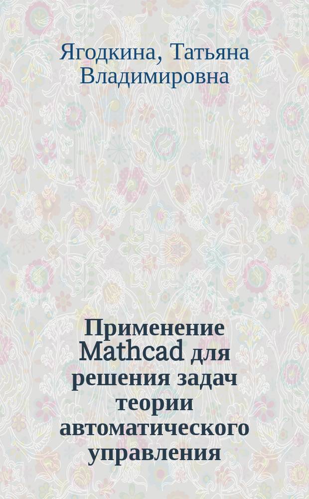 Применение Mathcad для решения задач теории автоматического управления : Учеб. пособие по курсу "Основы теории упр." для студентов, обучающихся по направлениям "Автоматизация и упр.", "Информатика и вычисл. техника", "Электротехника, электромеханика, электротехнологии", "Электроника и микроэлектроника"