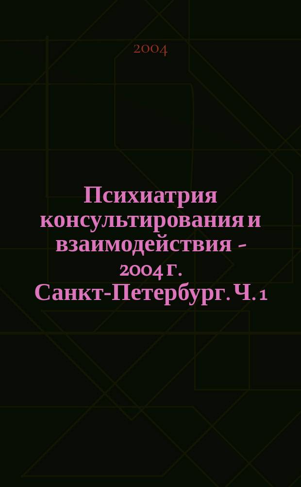 Психиатрия консультирования и взаимодействия - 2004 г. Санкт-Петербург. Ч. 1