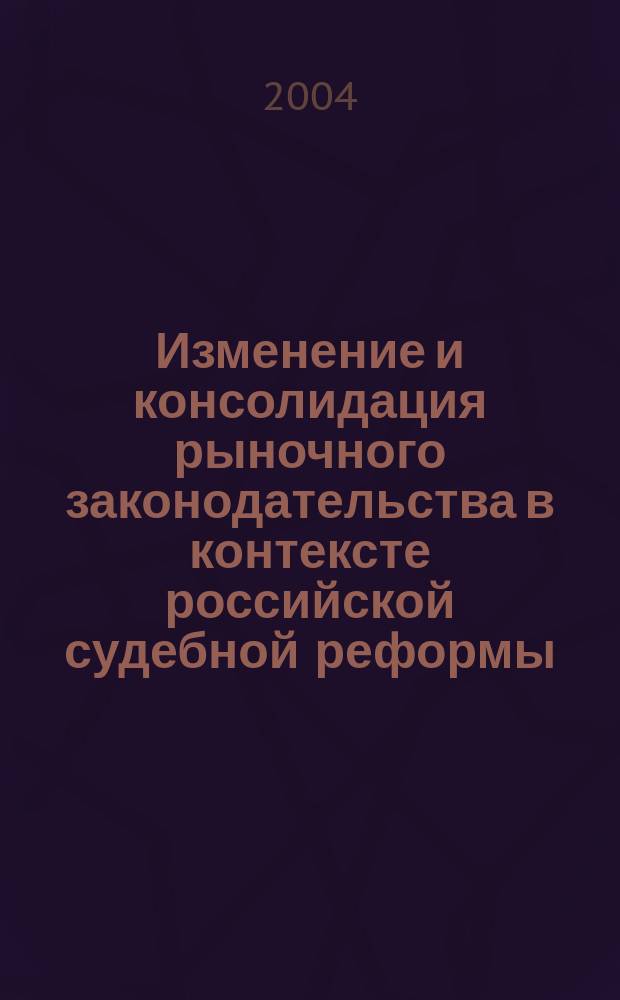 Изменение и консолидация рыночного законодательства в контексте российской судебной реформы : Науч. материалы 2003 : Сб. ст.