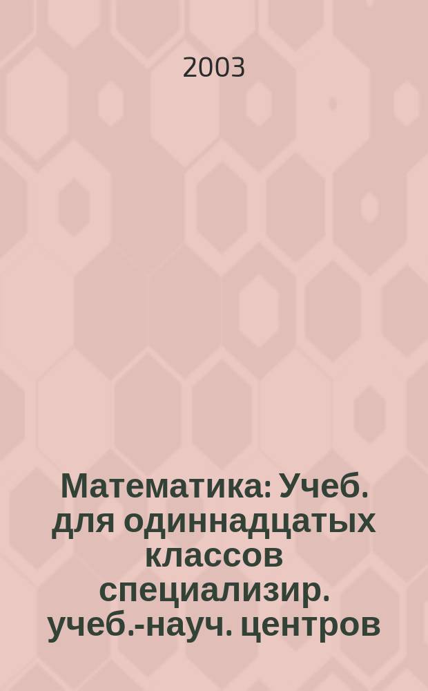 Математика : Учеб. для одиннадцатых классов специализир. учеб.-науч. центров