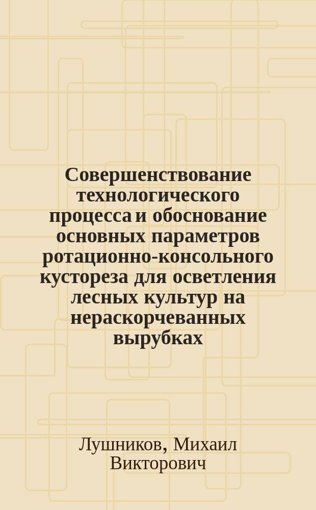 Совершенствование технологического процесса и обоснование основных параметров ротационно-консольного кустореза для осветления лесных культур на нераскорчеванных вырубках : Автореф. дис. на соиск. учен. степ. к.т.н. : Спец. 05.21.01