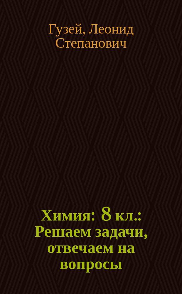 Химия : 8 кл. : Решаем задачи, отвечаем на вопросы : К учеб. Л.С. Гузея, В.В. Сорокина, Р.П. Суровцевой "Химия. 8"