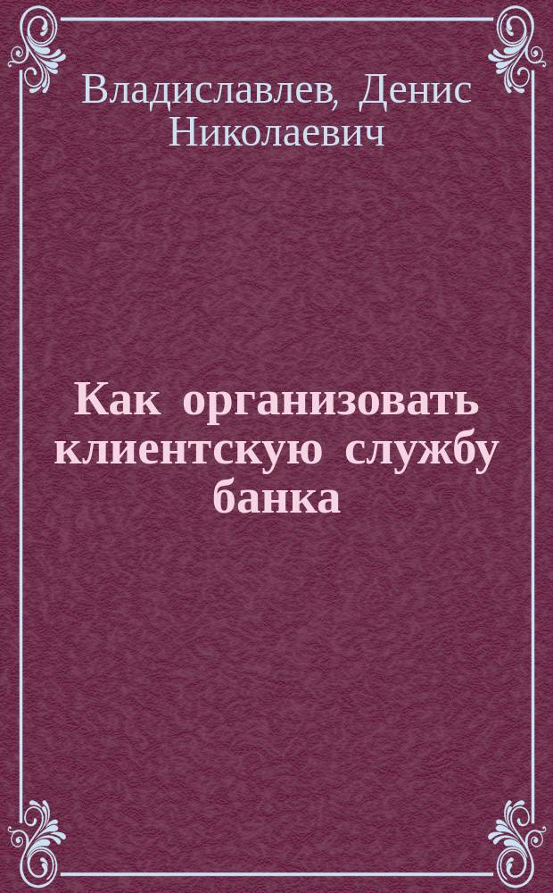 Как организовать клиентскую службу банка : Разраб. стратегии банка. Орг. клиент. службы банка. Разраб. рекл. концепции. Орг. маркетинга в банке. Анализ эффективности клиент. службы. Контроль качества клиент. обслуж. Бизнес-моделирование. Экспресс-оценка банком инвестиц. проектов