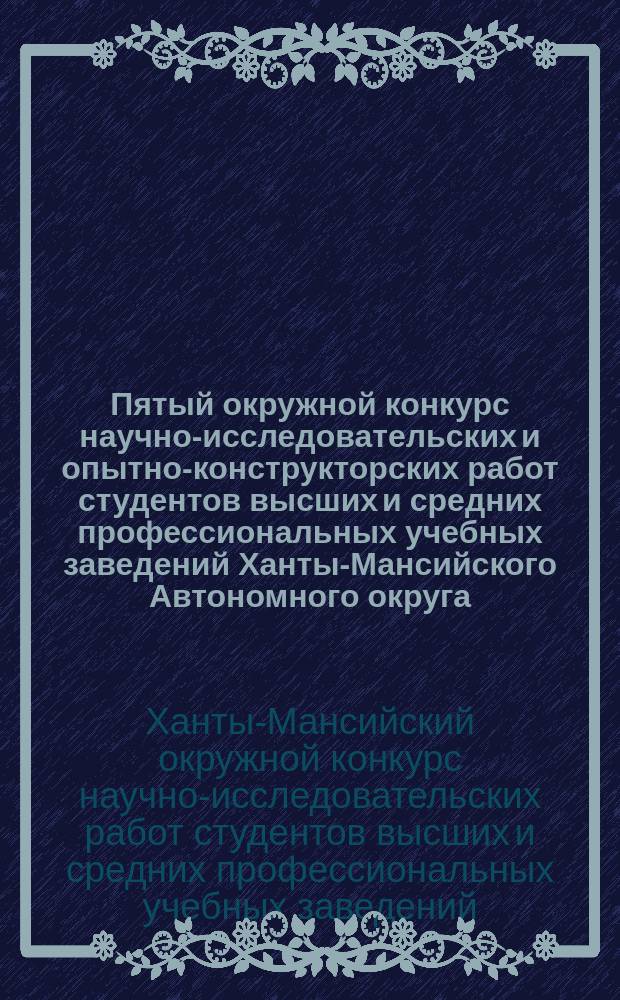 Пятый окружной конкурс научно-исследовательских и опытно-конструкторских работ студентов высших и средних профессиональных учебных заведений Ханты-Мансийского Автономного округа, Нижневартовск, 17-19 нояб. 2003 г. : Сб. тез. докл