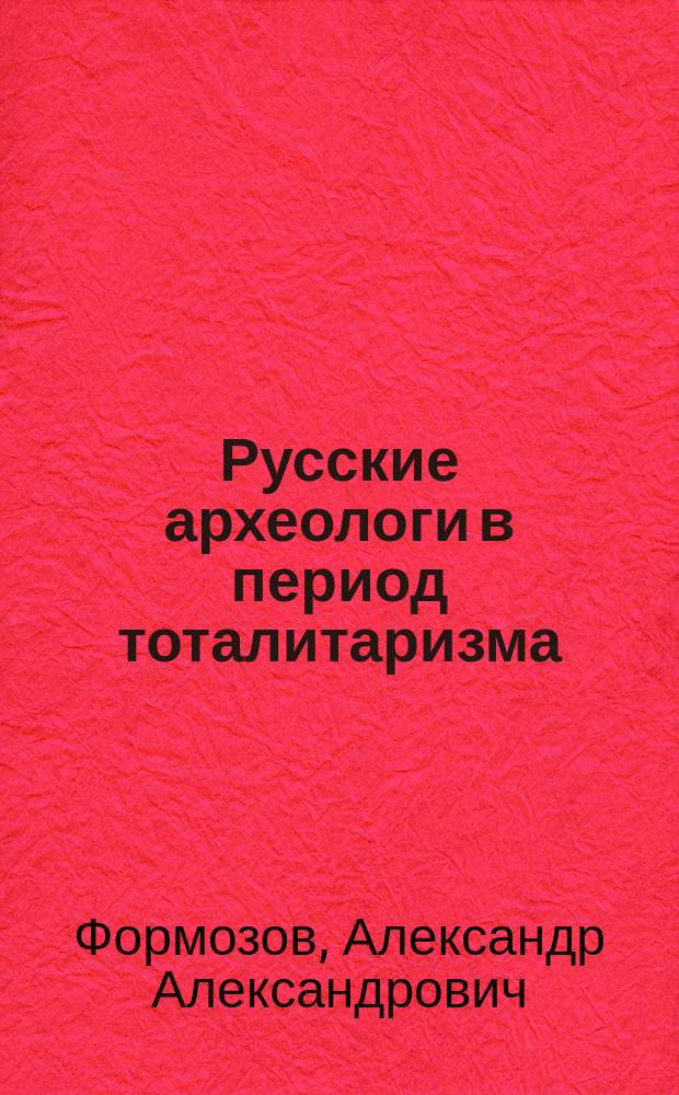 Русские археологи в период тоталитаризма : Историогр. очерки