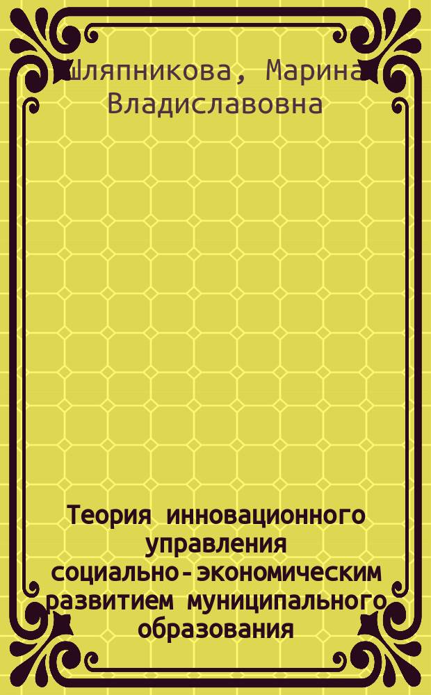 Теория инновационного управления социально-экономическим развитием муниципального образования : Автореф. дис. на соиск. учен. степ. к.э.н. : Спец. 08.00.05