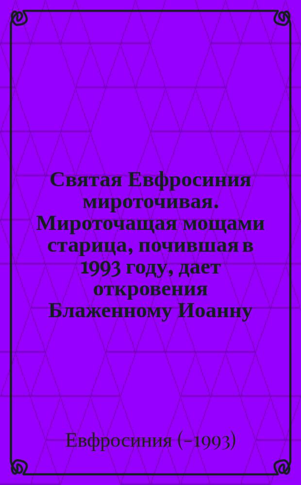 Святая Евфросиния мироточивая. Мироточащая мощами старица , почившая в 1993 году, дает откровения Блаженному Иоанну : Кн. для подвижников послед. времен