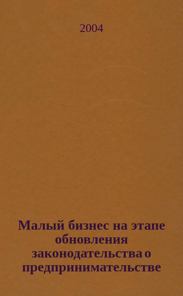 Малый бизнес на этапе обновления законодательства о предпринимательстве : Материалы науч.-практ. конф. "Малый бизнес на этапе обновления законодательства о предпринимательстве" в рамках Второго междунар. форума "Малый и сред. бизнес - веление времени" (г. Москва, ВВЦ, 2-5 дек. 2003 г.)