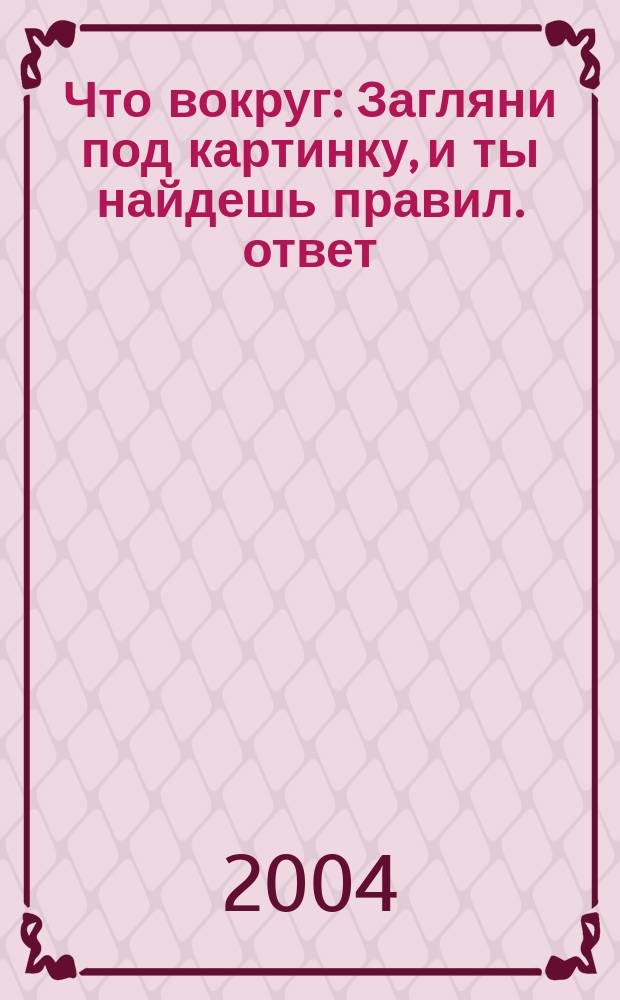 Что вокруг : Загляни под картинку, и ты найдешь правил. ответ