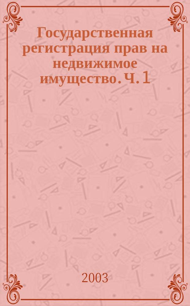 Государственная регистрация прав на недвижимое имущество. Ч. 1 : Федеральное законодательство по вопросам государственной регистрации прав в сфере земельных отношений