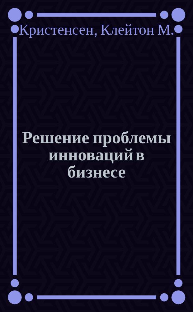 Решение проблемы инноваций в бизнесе : Как создать растущий бизнес и успешно поддерживать его рост
