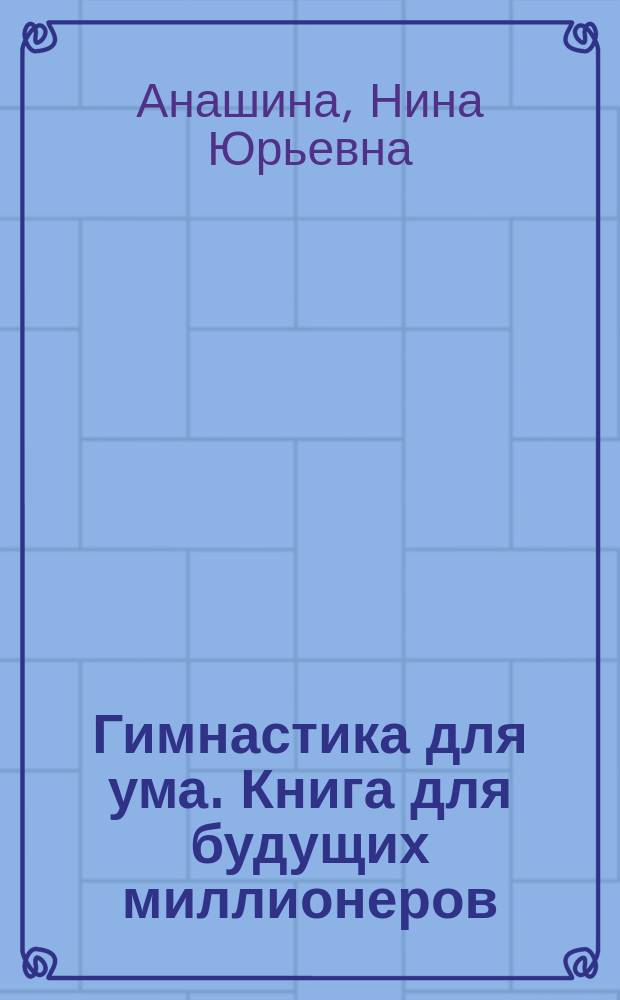 Гимнастика для ума. Книга для будущих миллионеров : Сб. ориг. логич., словес., числовых и комбинир. задач, интеллект. игр и головоломок