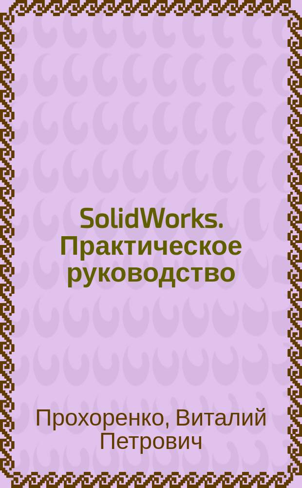 SolidWorks. Практическое руководство : SolidWorks 2003 и SolidWorks 2004. Установка SolidWorks. Принципы трехмер. проектирования. Оформление чертежей. Визуализация моделей