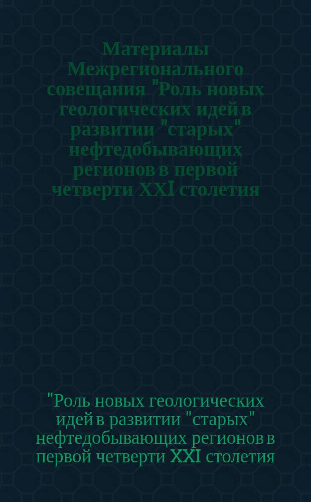 Материалы Межрегионального совещания "Роль новых геологических идей в развитии "старых" нефтедобывающих регионов в первой четверти ХХI столетия (на примере Республики Татарстан)"