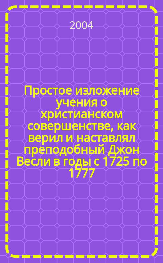 Простое изложение учения о христианском совершенстве, как верил и наставлял преподобный Джон Весли в годы с 1725 по 1777 : Издано на основании текста ориг., утвержд. Веслиан. конф. в Лондоне, Англия, в 1872 году