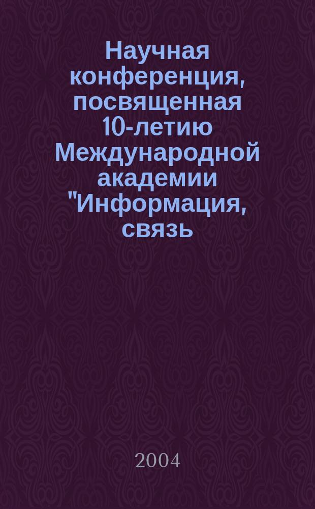 Научная конференция, посвященная 10-летию Международной академии "Информация, связь, управление в технике, природе, обществе", 23 апр. 2004 г. : Тез. докл