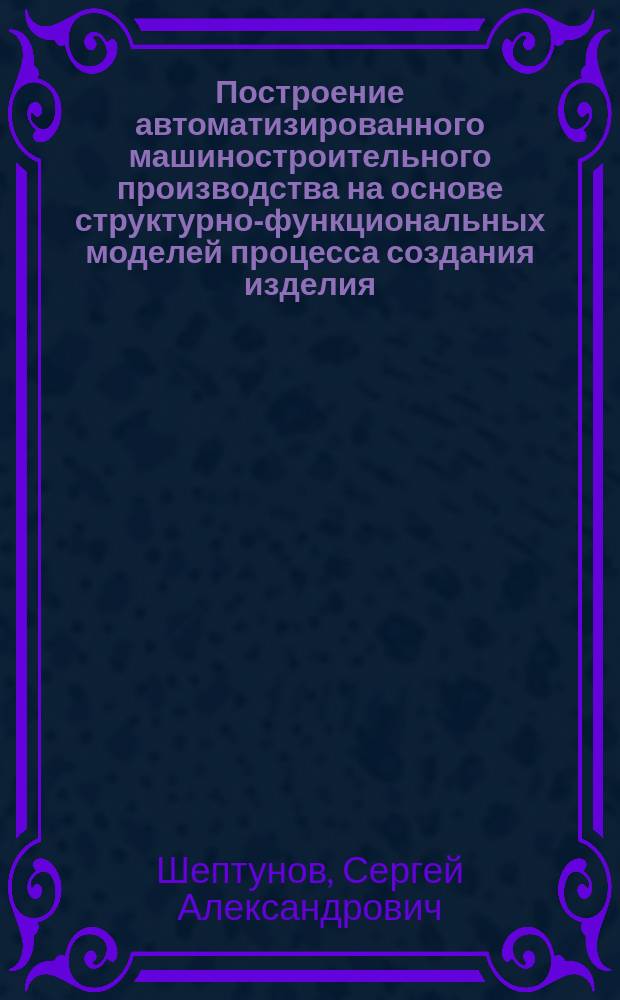 Построение автоматизированного машиностроительного производства на основе структурно-функциональных моделей процесса создания изделия : Автореф. дис. на соиск. учен. степ. д.т.н. : Спец. 05.13.06