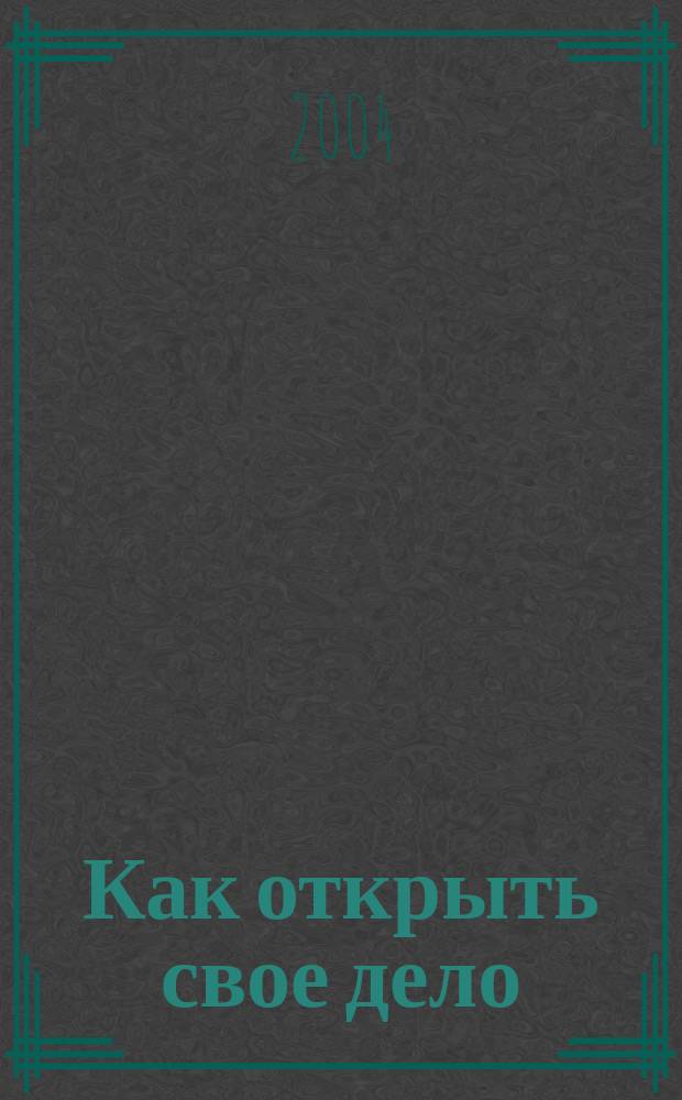 Как открыть свое дело : С чего начать, какую выбрать форму деятельности, как провести регистрацию, открыть счет в банке, получить лицензию, защитить свои права
