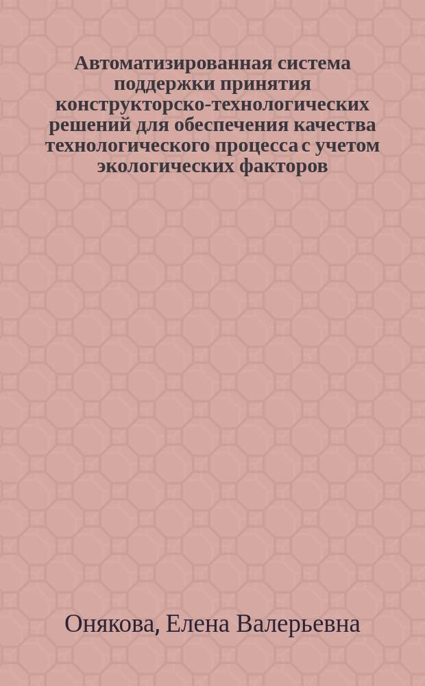 Автоматизированная система поддержки принятия конструкторско-технологических решений для обеспечения качества технологического процесса с учетом экологических факторов : Автореф. дис. на соиск. учен. степ. к.т.н. : Спец. 05.13.06