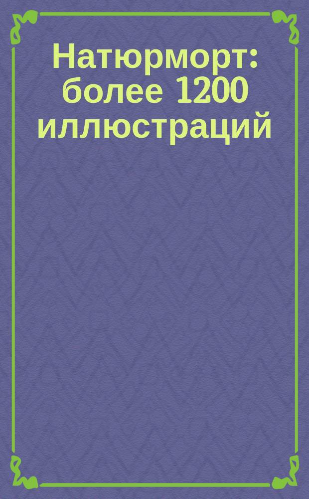 Натюрморт : более 1200 иллюстраций: работы художников Возрождения, фламандских художников XVI-XVIII веков, знаменитых западноевропейских мастеров XVIII века, а также импрессионистов и русских художников XIX-XX столетий