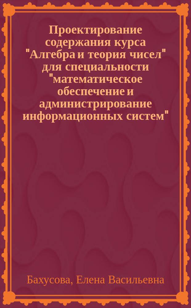 Проектирование содержания курса "Алгебра и теория чисел" для специальности "математическое обеспечение и администрирование информационных систем" : Автореф. дис. на соиск. учен. степ. к.п.н. : Спец. 13.00.02