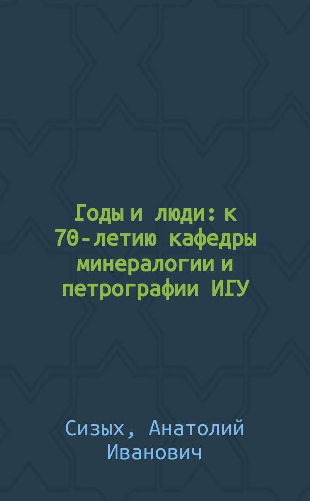 Годы и люди: к 70-летию кафедры минералогии и петрографии ИГУ : 70-летию каф. минералогии и петрографии геол. фак. и 85-летию Иркут. гос. ун-та посвящ
