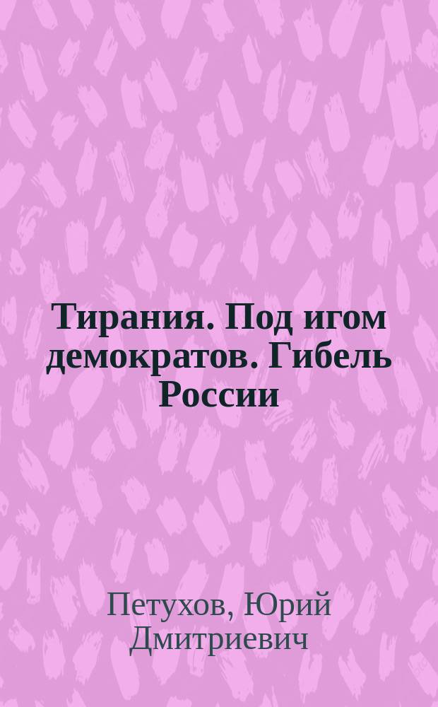 Тирания. Под игом демократов. Гибель России : хроника колонизации России, превращения её в Россиянию - олигарх.-рабовладельч. протекторат и начало оккупации Соедин. Штатами Вост. полушария