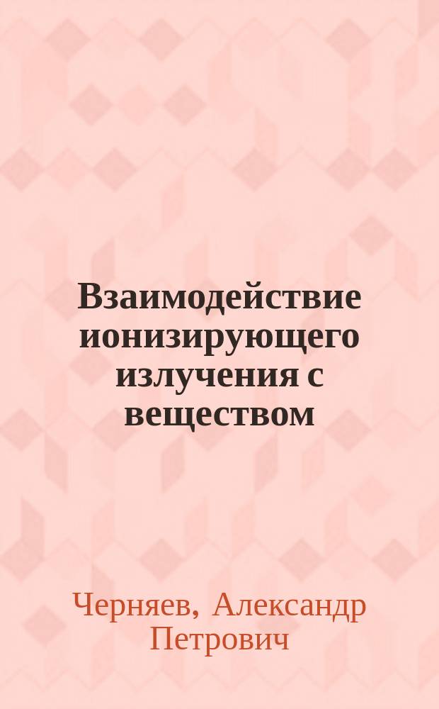 Взаимодействие ионизирующего излучения с веществом : учеб. пособие для студентов вузов, обучающихся по спец. "010400 - Физика" и "014000 - Мед. физика"