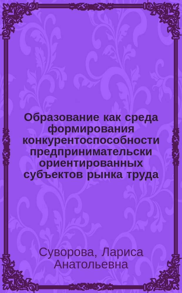 Образование как среда формирования конкурентоспособности предпринимательски ориентированных субъектов рынка труда : Автореф. дис. на соиск. учен. степ. к.э.н. : Спец. 08.00.05