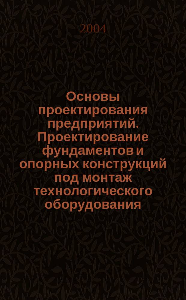 Основы проектирования предприятий. Проектирование фундаментов и опорных конструкций под монтаж технологического оборудования : учеб. пособие к выполнению курсового и диплом. проектирования для студентов специальности 260200 всех форм обучения