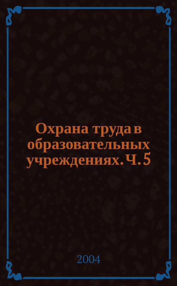 Охрана труда в образовательных учреждениях. Ч. 5 : Сборник законодательных и нормативных правовых актов по охране труда
