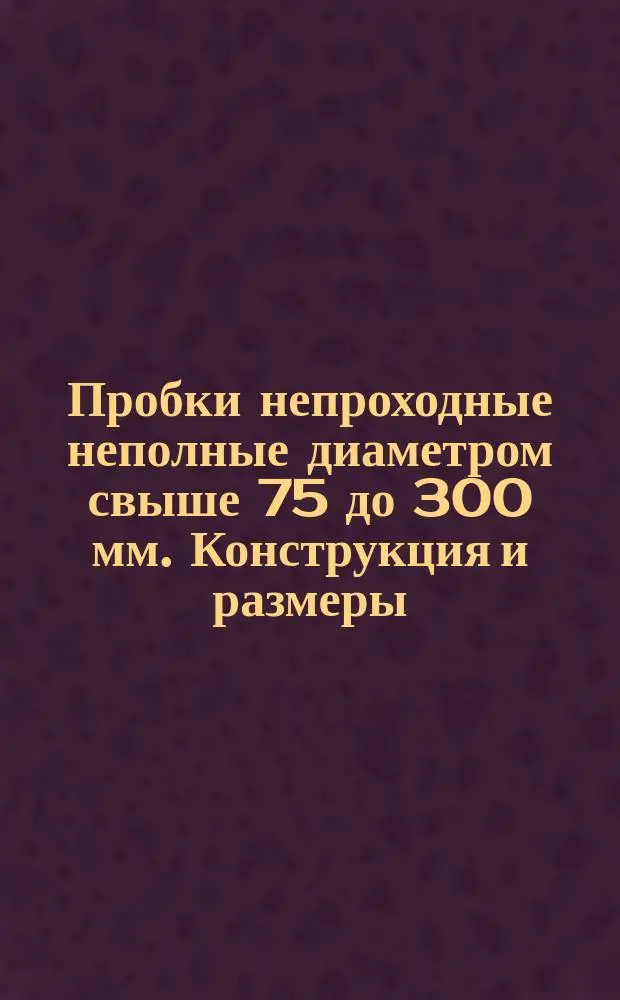 Пробки непроходные неполные диаметром свыше 75 до 300 мм. Конструкция и размеры
