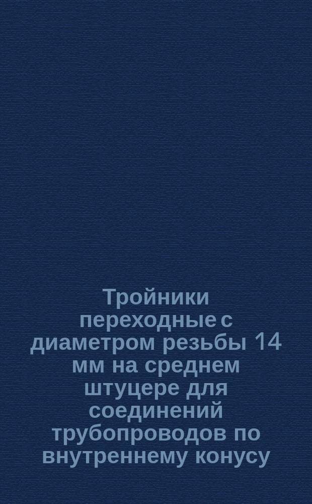 Тройники переходные с диаметром резьбы 14 мм на среднем штуцере для соединений трубопроводов по внутреннему конусу. Конструкция и размеры