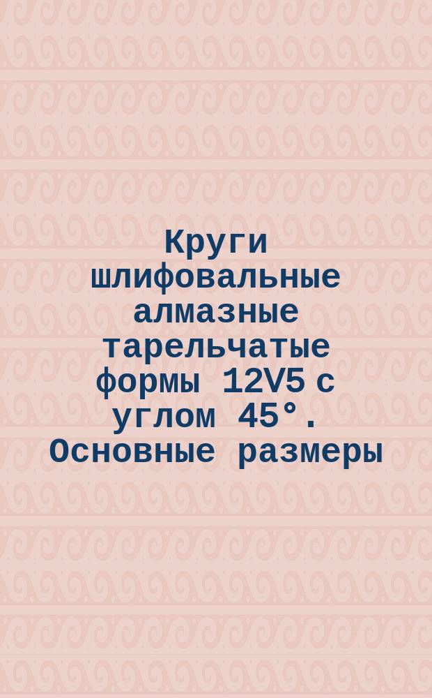 Круги шлифовальные алмазные тарельчатые формы 12V5 с углом 45°. Основные размеры