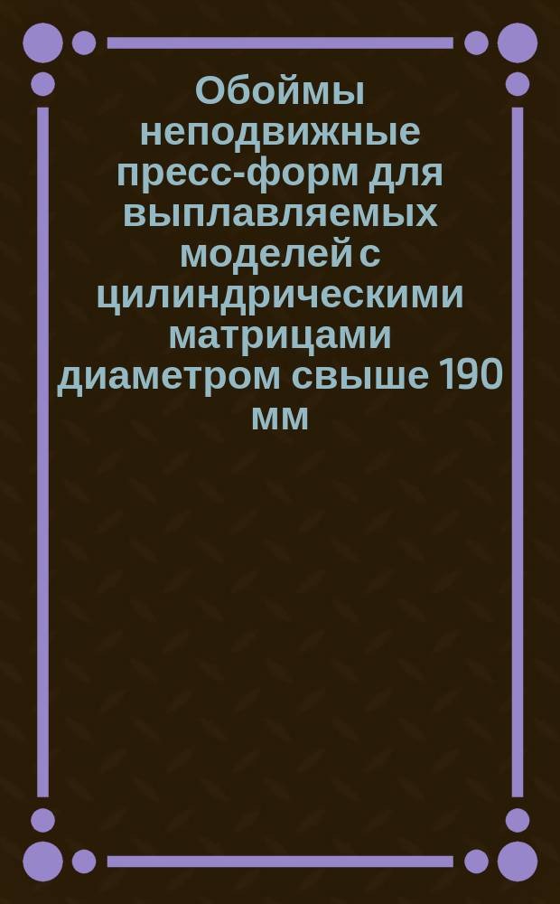 Обоймы неподвижные пресс-форм для выплавляемых моделей с цилиндрическими матрицами диаметром свыше 190 мм. Конструкция и размеры
