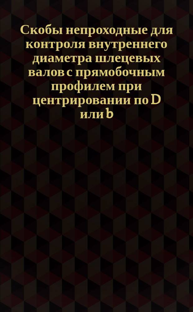 Скобы непроходные для контроля внутреннего диаметра шлецевых валов с прямобочным профилем при центрировании по D или b. Конструкция и размеры