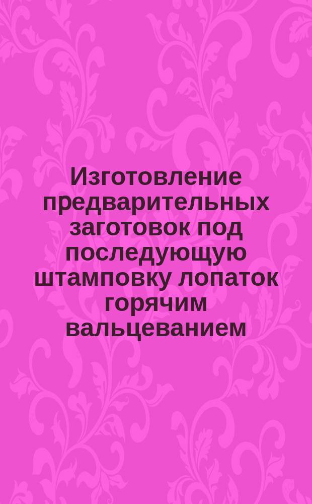 Изготовление пpедварительных заготовок под последующую штамповку лопаток горячим вальцеванием. Типовой технол. процесс